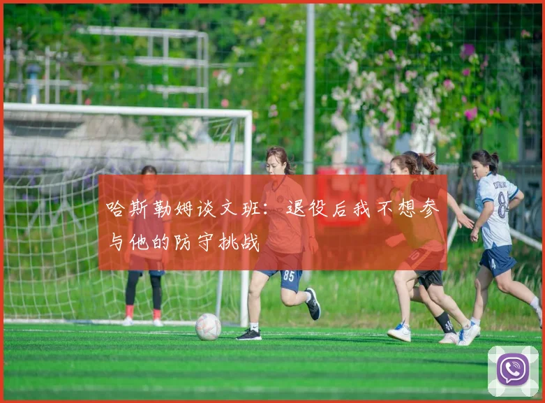 哈斯勒姆谈文班：退役后我不想参与他的防守挑战
