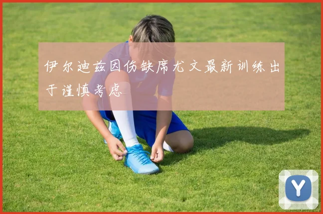 伊尔迪兹因伤缺席尤文最新训练出于谨慎考虑