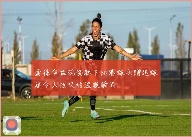 爱德华兹现场脱下比赛球衣赠送球迷令人惊叹的温暖瞬间
