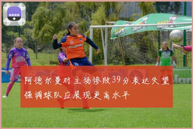 阿德尔曼对主场惨败39分表达失望强调球队应展现更高水平