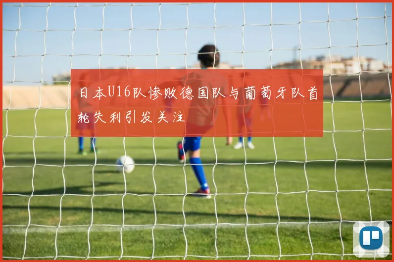 日本U16队惨败德国队与葡萄牙队首轮失利引发关注