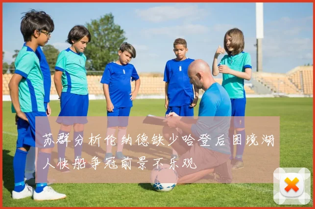 苏群分析伦纳德缺少哈登后困境湖人快船争冠前景不乐观