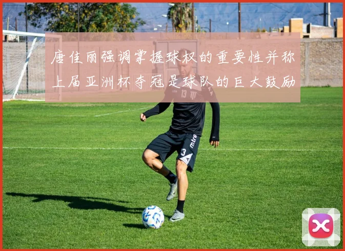唐佳丽强调掌握球权的重要性并称上届亚洲杯夺冠是球队的巨大鼓励
