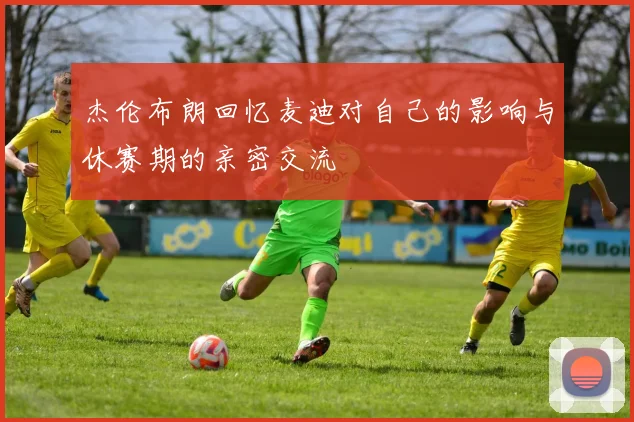 杰伦布朗回忆麦迪对自己的影响与休赛期的亲密交流