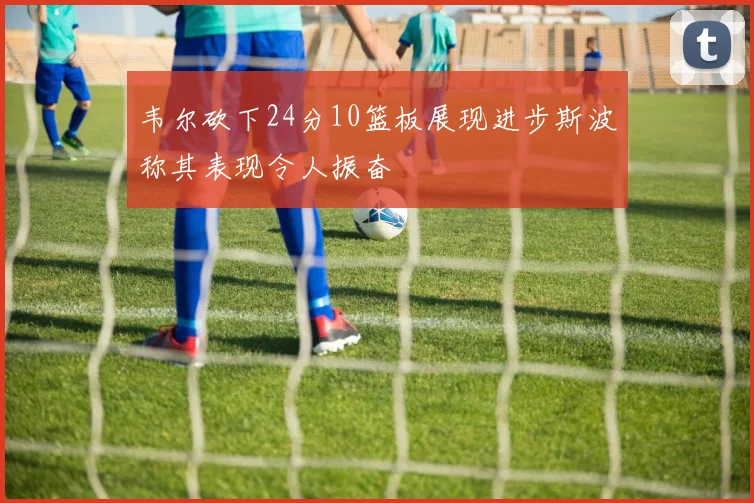 韦尔砍下24分10篮板展现进步斯波称其表现令人振奋