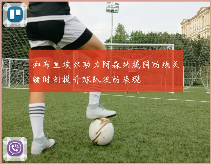 加布里埃尔助力阿森纳稳固防线关键时刻提升球队攻防表现