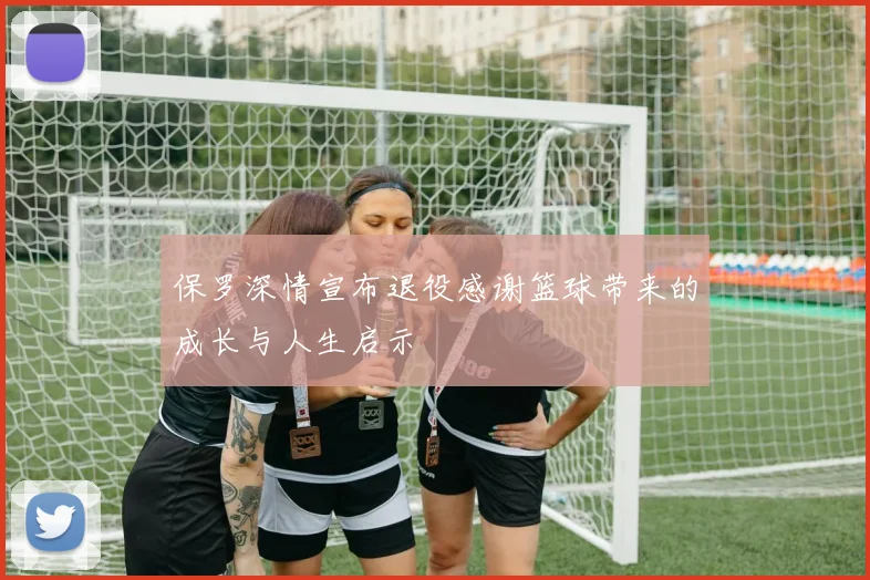 保罗深情宣布退役感谢篮球带来的成长与人生启示