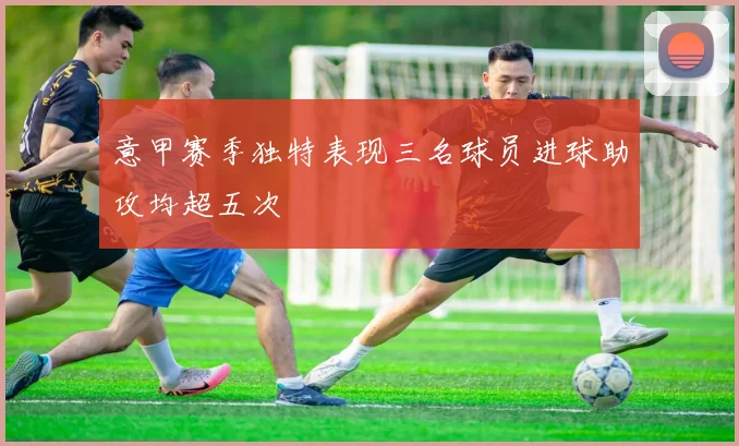 意甲赛季独特表现三名球员进球助攻均超五次
