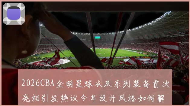 2026CBA全明星球衣及系列装备首次亮相引发热议今年设计风格如何解析