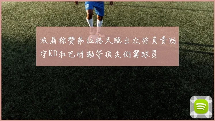 浓眉称赞弗拉格天赋出众将负责防守KD和巴特勒等顶尖侧翼球员