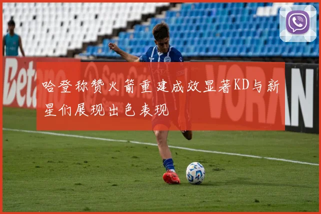 哈登称赞火箭重建成效显著KD与新星们展现出色表现