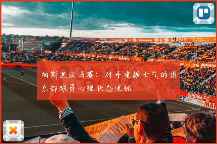 纳斯里谈马赛：对手重振士气的俱乐部球员心理状态堪忧