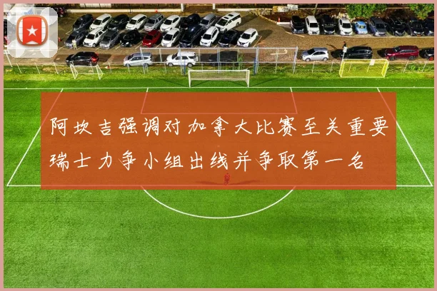 阿坎吉强调对加拿大比赛至关重要瑞士力争小组出线并争取第一名