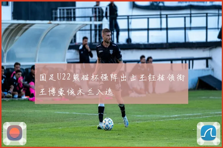 国足U22熊猫杯强阵出击王钰栋领衔王博豪依木兰入选