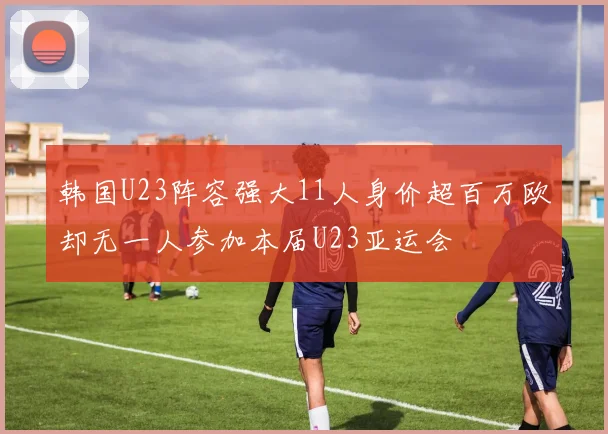 韩国U23阵容强大11人身价超百万欧却无一人参加本届U23亚运会