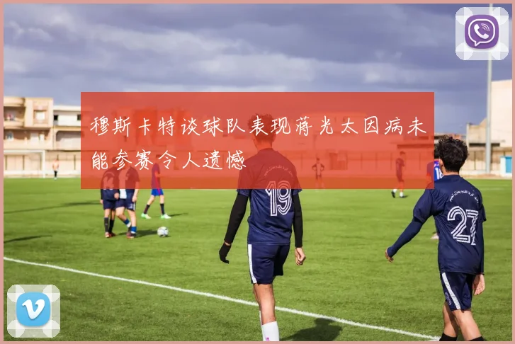 穆斯卡特谈球队表现蒋光太因病未能参赛令人遗憾