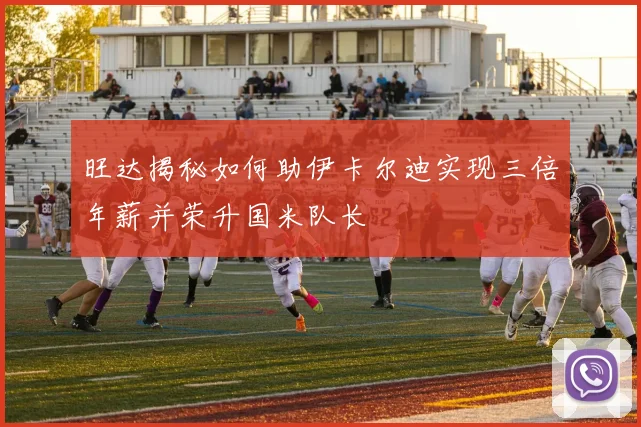 旺达揭秘如何助伊卡尔迪实现三倍年薪并荣升国米队长