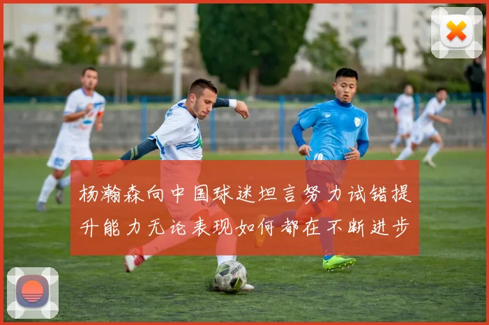 杨瀚森向中国球迷坦言努力试错提升能力无论表现如何都在不断进步