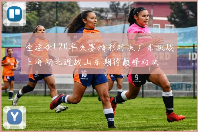 全运会U20半决赛精彩对决广东挑战上海湖北迎战山东期待巅峰对决