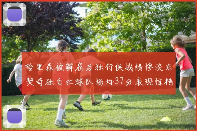 哈里森被解雇后独行侠战绩惨淡东契奇独自扛球队场均37分表现惊艳