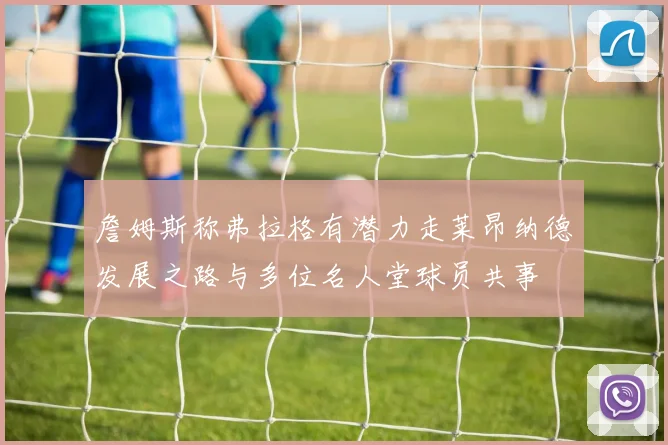 詹姆斯称弗拉格有潜力走莱昂纳德发展之路与多位名人堂球员共事