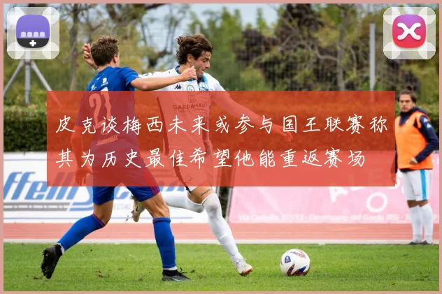 皮克谈梅西未来或参与国王联赛称其为历史最佳希望他能重返赛场