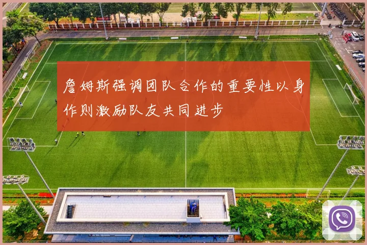 詹姆斯强调团队合作的重要性以身作则激励队友共同进步